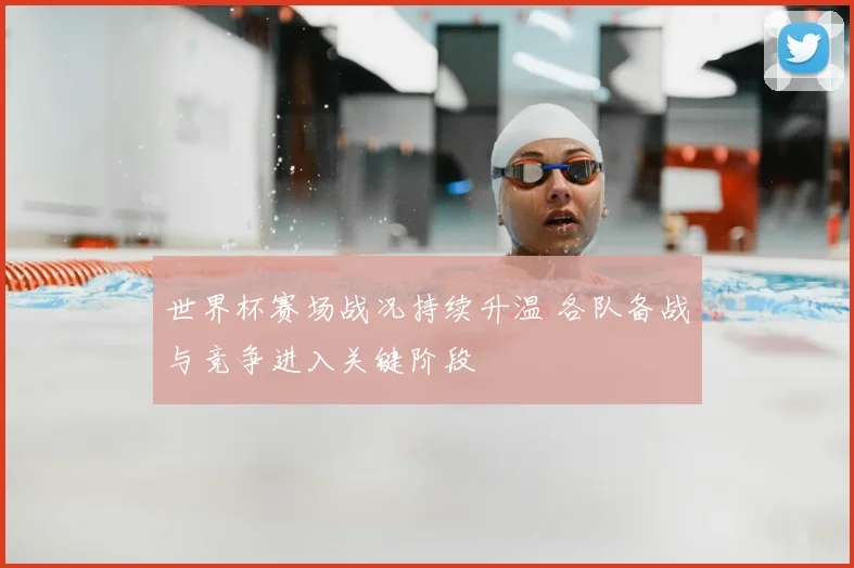 世界杯赛场战况持续升温 各队备战与竞争进入关键阶段