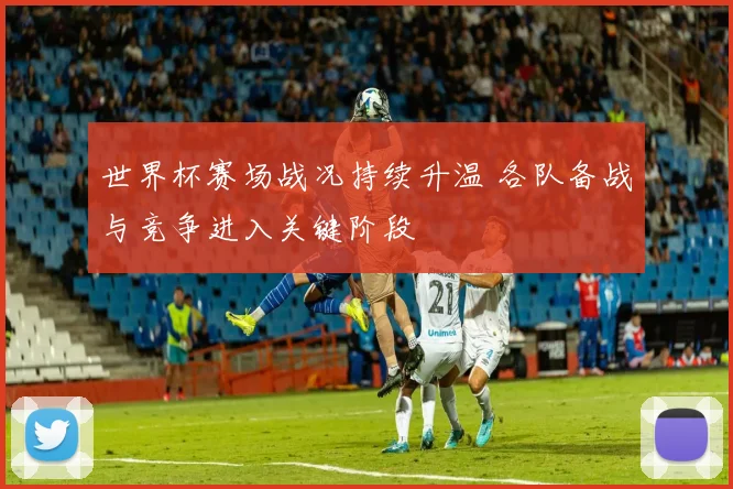 世界杯赛场战况持续升温 各队备战与竞争进入关键阶段