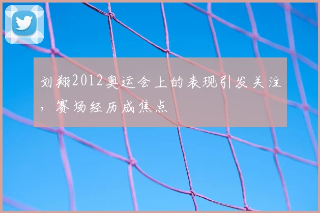 刘翔2012奥运会上的表现引发关注，赛场经历成焦点