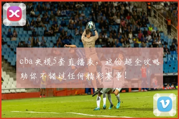 cba央视5套直播表，这份超全攻略助你不错过任何精彩赛事！