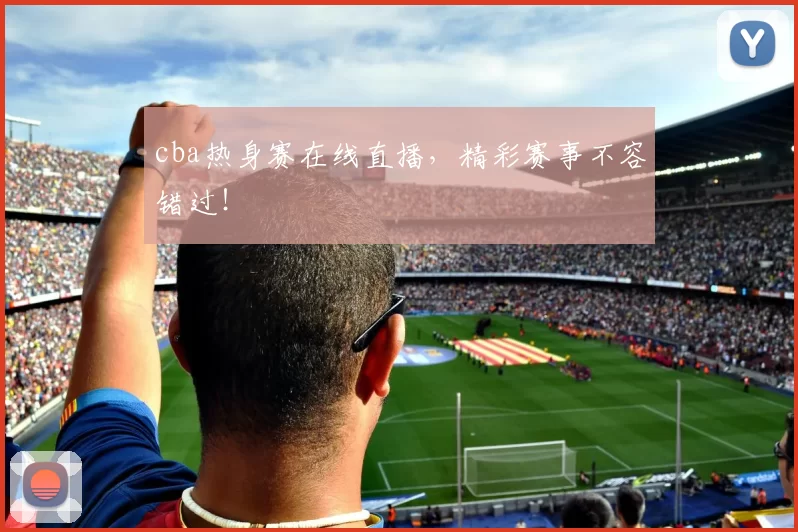 cba热身赛在线直播，精彩赛事不容错过！