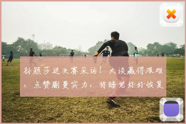 孙颖莎进决赛采访！大谈赢得艰难，点赞蒯曼实力，将睡觉好好恢复