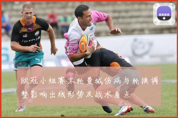欧冠小组赛末轮曼城伤病与轮换调整影响出线形势及战术看点