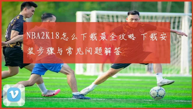 NBA2K18怎么下载最全攻略 下载安装步骤与常见问题解答
