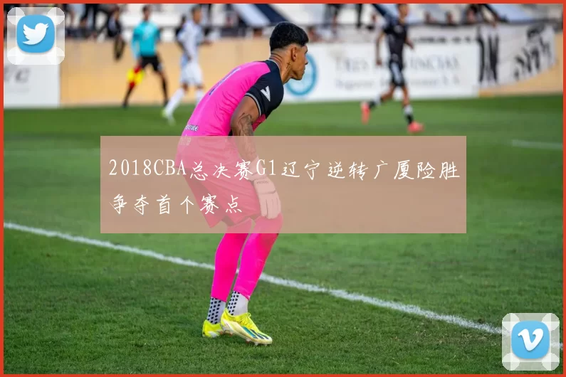 2018CBA总决赛G1辽宁逆转广厦险胜争夺首个赛点