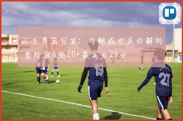 山东男篮官宣：与鲍威尔友好解约 首阶段6场20+最高分29分