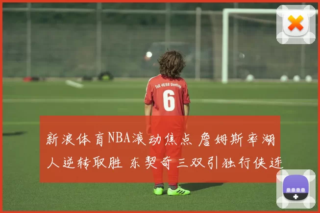 新浪体育NBA滚动焦点 詹姆斯率湖人逆转取胜 东契奇三双引独行侠连胜