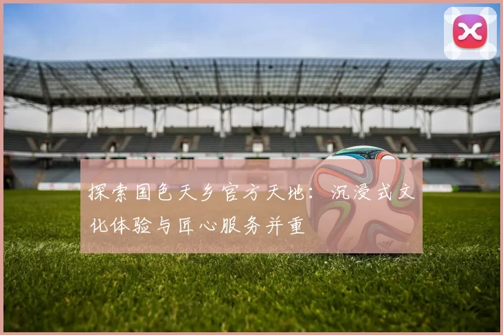 探索国色天乡官方天地：沉浸式文化体验与匠心服务并重