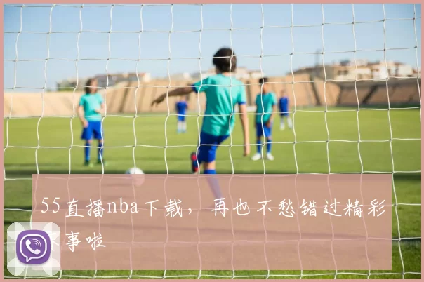 55直播nba下载，再也不愁错过精彩赛事啦