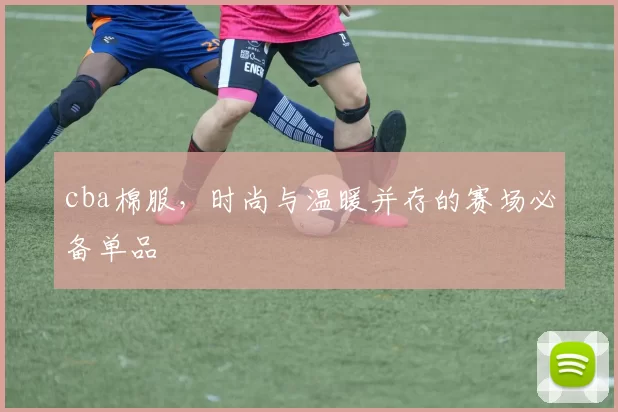 cba棉服，时尚与温暖并存的赛场必备单品