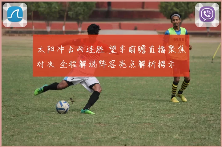 太阳冲击两连胜 望季前瞻直播聚焦对决 全程解说阵容亮点解析揭示