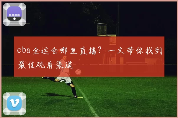 cba全运会哪里直播？一文带你找到最佳观看渠道