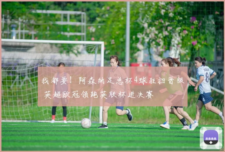 我都要!阿森纳足总杯4球狂扫晋级 英超欧冠领跑英联杯进决赛