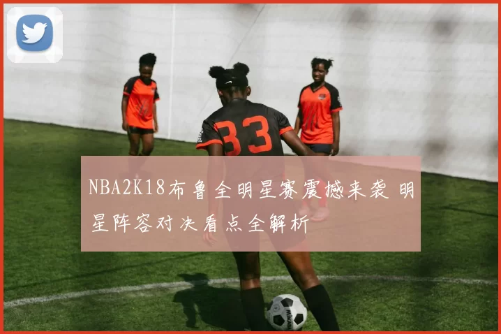 NBA2K18布鲁全明星赛震撼来袭 明星阵容对决看点全解析