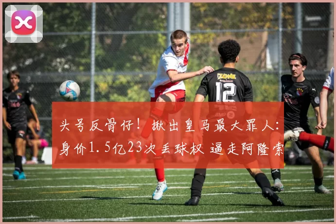 头号反骨仔！揪出皇马最大罪人：身价1.5亿23次丢球权 逼走阿隆索