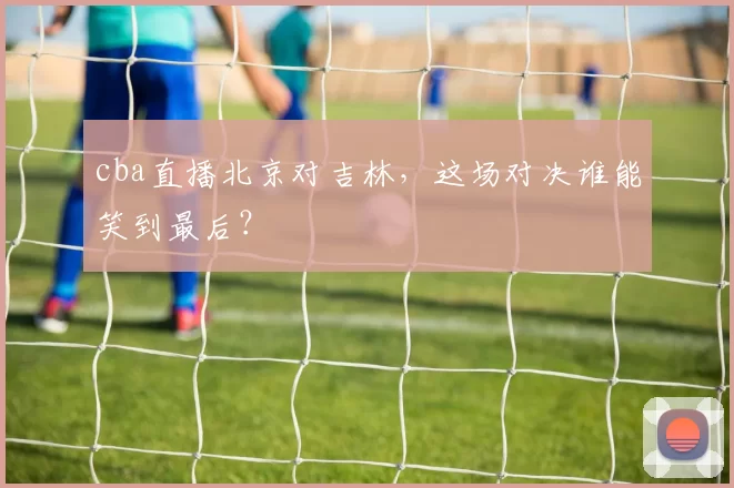 cba直播北京对吉林，这场对决谁能笑到最后？