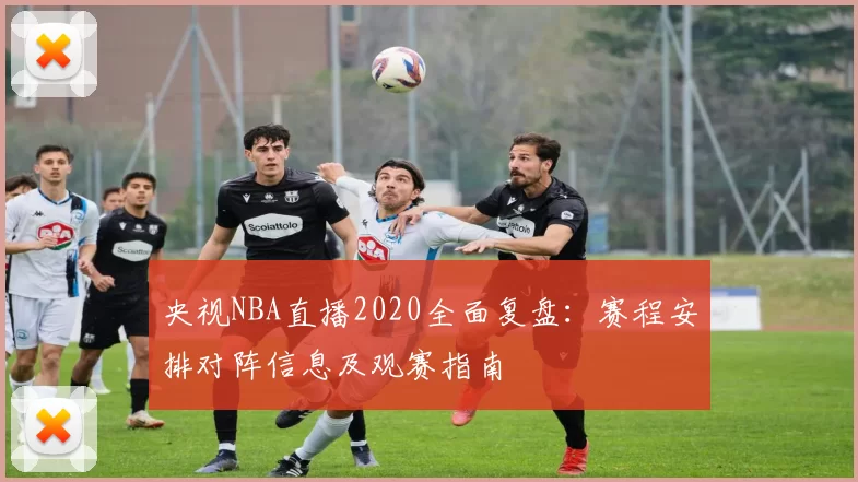 央视NBA直播2020全面复盘：赛程安排对阵信息及观赛指南