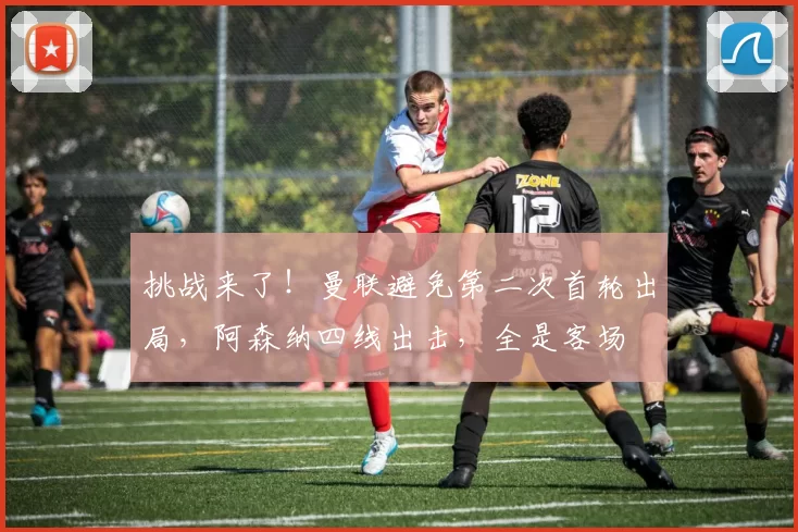 挑战来了！曼联避免第二次首轮出局，阿森纳四线出击，全是客场