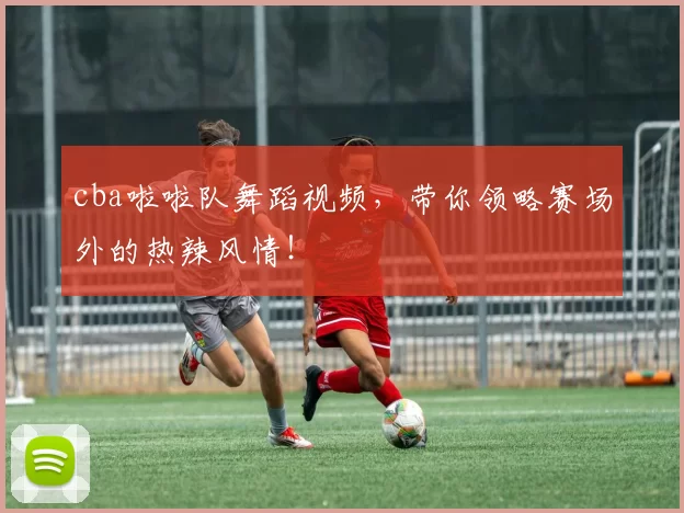 cba啦啦队舞蹈视频，带你领略赛场外的热辣风情！