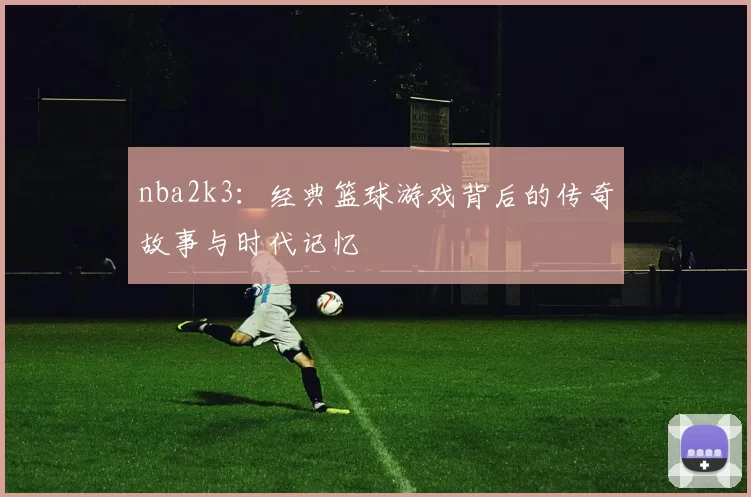 nba2k3：经典篮球游戏背后的传奇故事与时代记忆