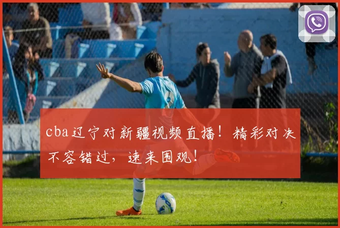 cba辽宁对新疆视频直播！精彩对决不容错过，速来围观！
