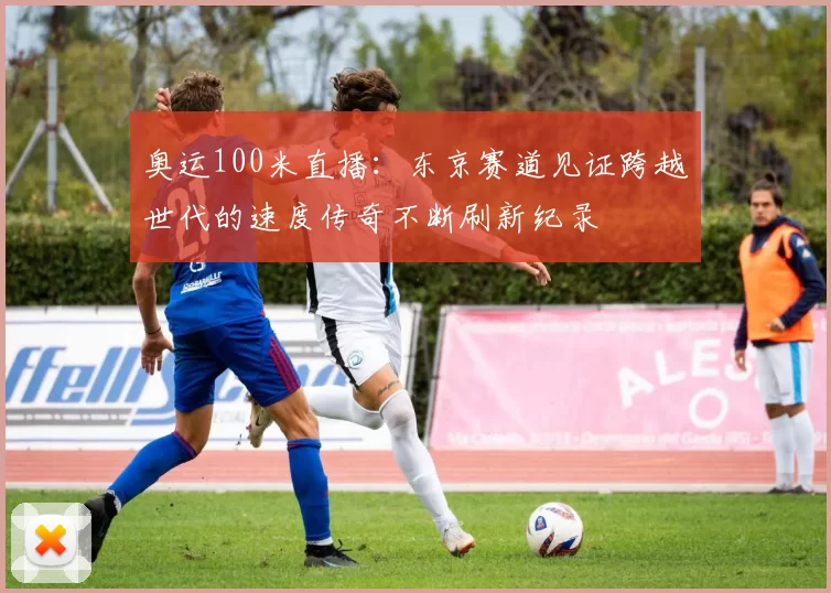 奥运100米直播：东京赛道见证跨越世代的速度传奇不断刷新纪录