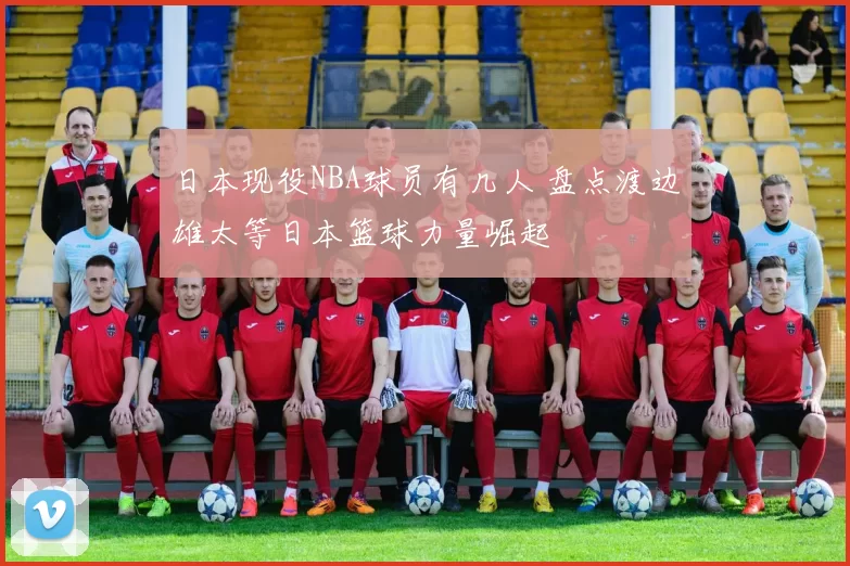 日本现役NBA球员有几人 盘点渡边雄太等日本篮球力量崛起