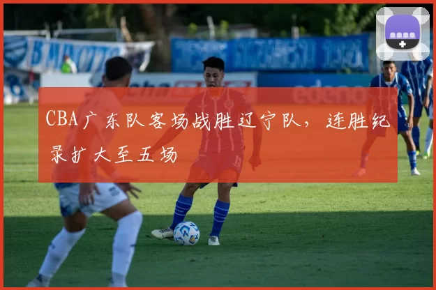 CBA广东队客场战胜辽宁队，连胜纪录扩大至五场