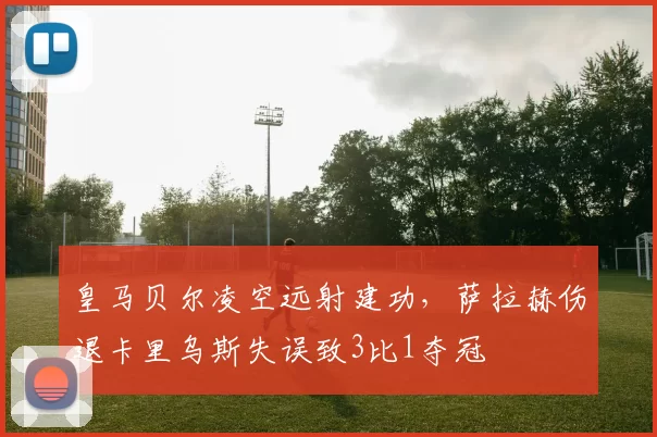 皇马贝尔凌空远射建功,萨拉赫伤退卡里乌斯失误致3比1夺冠