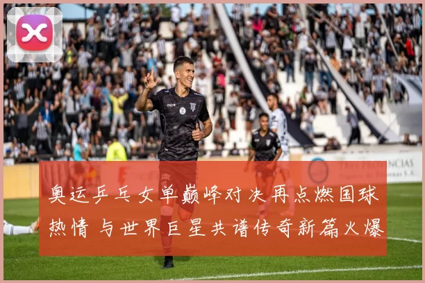 奥运乒乓女单巅峰对决再点燃国球热情 与世界巨星共谱传奇新篇火爆