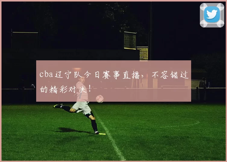 cba辽宁队今日赛事直播，不容错过的精彩对决！